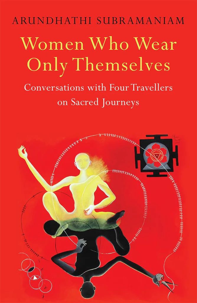 Women Who Wear Only Themselves: Conversations With Four Travellers On Sacred Journeys Arundhathi Subramaniam