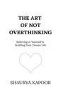 The Art of Not Overthinking : Believing in Yourself and Building Your Dream Life by Shaurya Kapoor